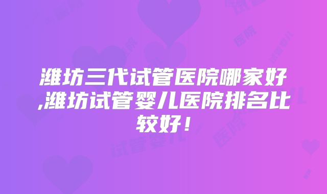 潍坊三代试管医院哪家好,潍坊试管婴儿医院排名比较好！