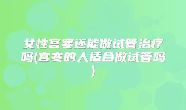 女性宫寒还能做试管治疗吗(宫寒的人适合做试管吗)