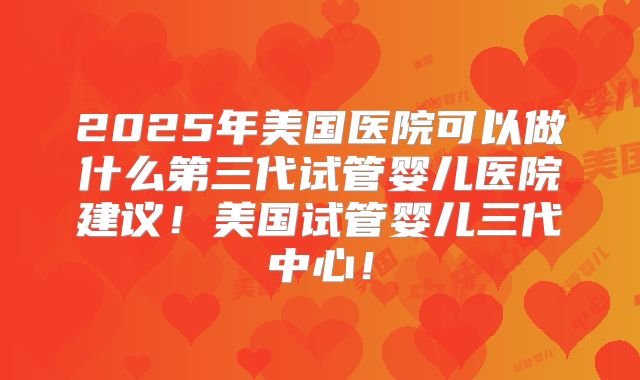 2025年美国医院可以做什么第三代试管婴儿医院建议!美国试管婴儿三代中心!