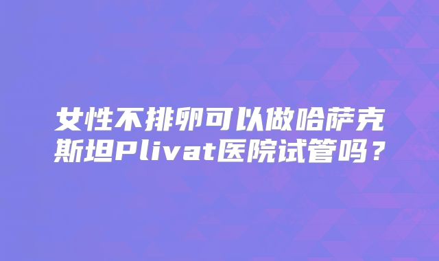 女性不排卵可以做哈萨克斯坦Plivat医院试管吗？