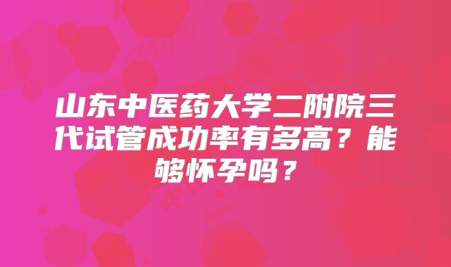 山东中医药大学二附院三代试管成功率有多高？能够怀孕吗？