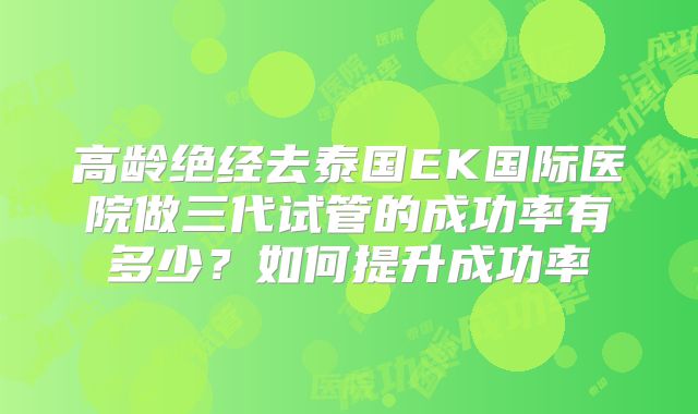 高龄绝经去泰国EK国际医院做三代试管的成功率有多少?如何提升成功率