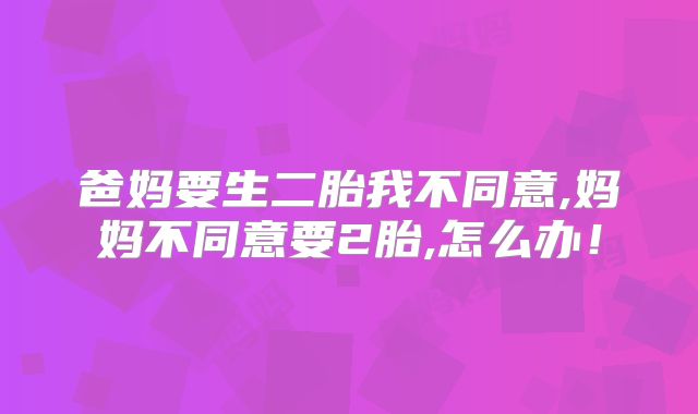 爸妈要生二胎我不同意,妈妈不同意要2胎,怎么办！