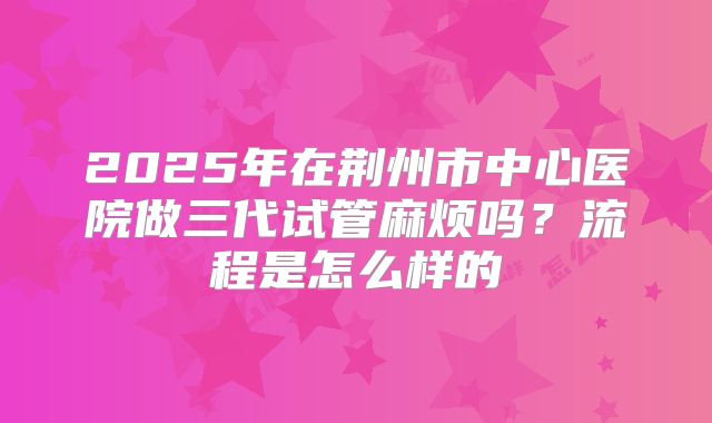 2025年在荆州市中心医院做三代试管麻烦吗？流程是怎么样的