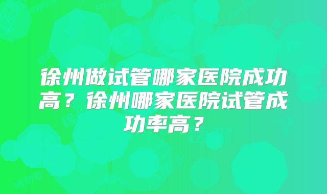 徐州做试管哪家医院成功高?徐州哪家医院试管成功率高?