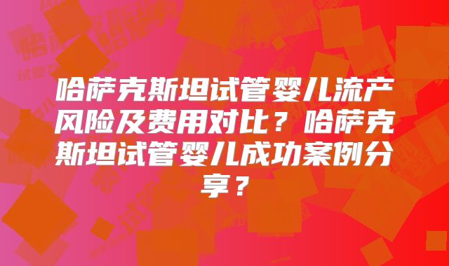 哈萨克斯坦试管婴儿流产风险及费用对比？哈萨克斯坦试管婴儿成功案例分享？