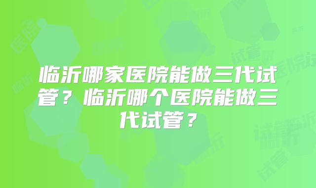 临沂哪家医院能做三代试管？临沂哪个医院能做三代试管？