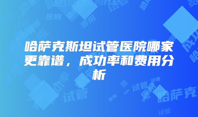 哈萨克斯坦试管医院哪家更靠谱，成功率和费用分析