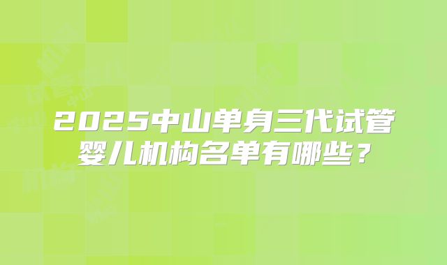 2025中山单身三代试管婴儿机构名单有哪些？
