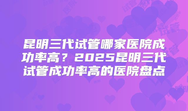 昆明三代试管哪家医院成功率高？2025昆明三代试管成功率高的医院盘点