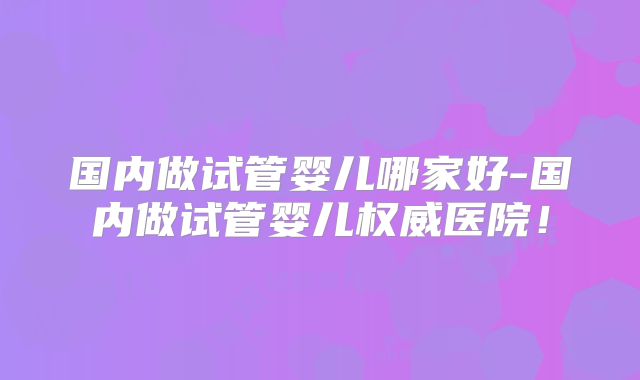 国内做试管婴儿哪家好-国内做试管婴儿权威医院！