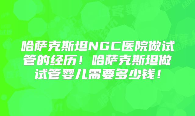 哈萨克斯坦NGC医院做试管的经历！哈萨克斯坦做试管婴儿需要多少钱！