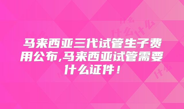 马来西亚三代试管生子费用公布,马来西亚试管需要什么证件！