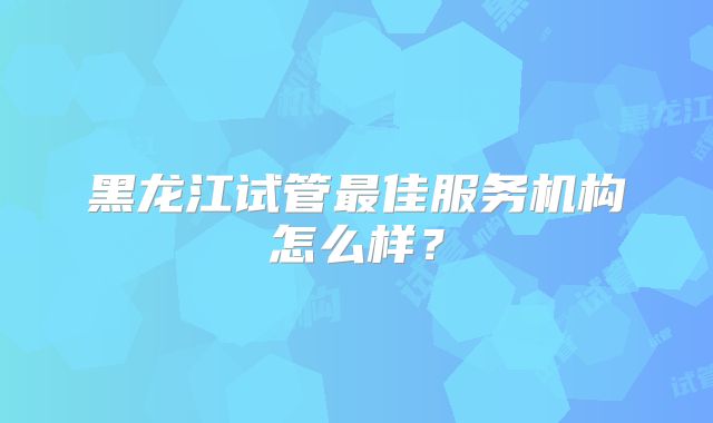 黑龙江试管最佳服务机构怎么样？