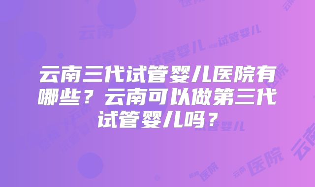 云南三代试管婴儿医院有哪些？云南可以做第三代试管婴儿吗？