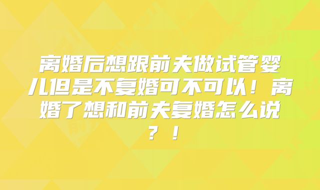 离婚后想跟前夫做试管婴儿但是不复婚可不可以！离婚了想和前夫复婚怎么说？！