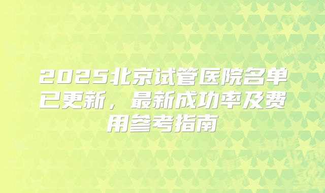 2025北京试管医院名单已更新，最新成功率及费用参考指南