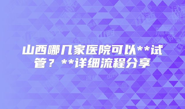 山西哪几家医院可以**试管？**详细流程分享