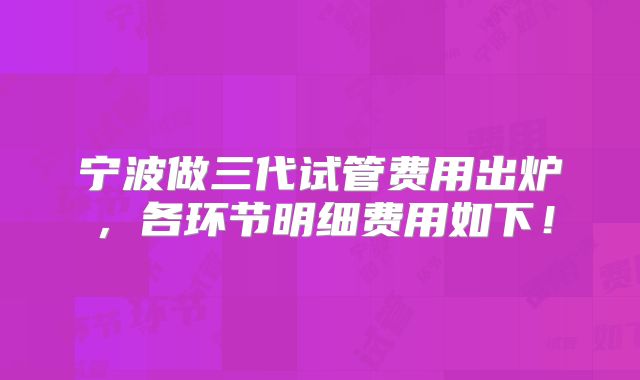 宁波做三代试管费用出炉，各环节明细费用如下！