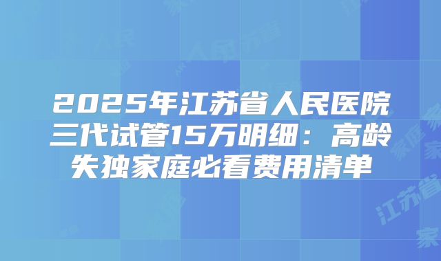 2025年江苏省人民医院三代试管15万明细：高龄失独家庭必看费用清单
