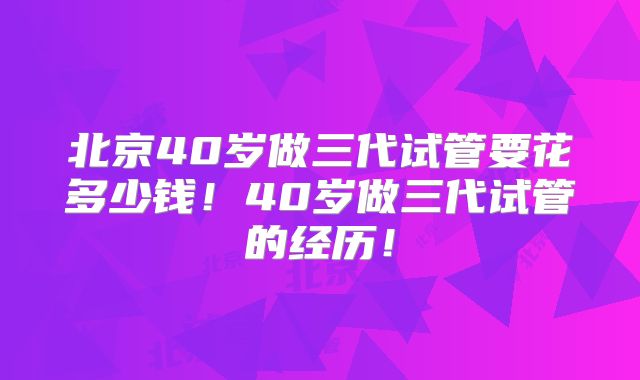 北京40岁做三代试管要花多少钱！40岁做三代试管的经历！