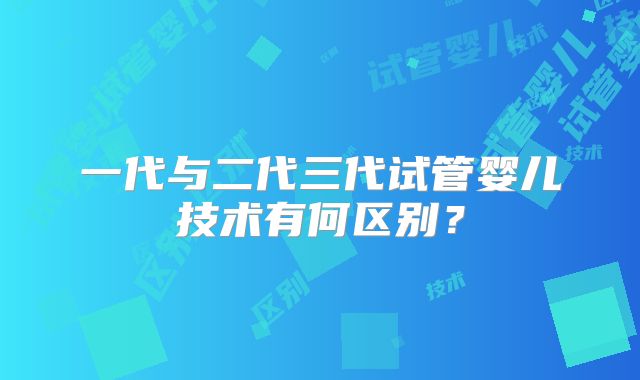 一代与二代三代试管婴儿技术有何区别?