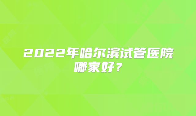 2022年哈尔滨试管医院哪家好？