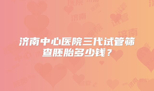 济南中心医院三代试管筛查胚胎多少钱？