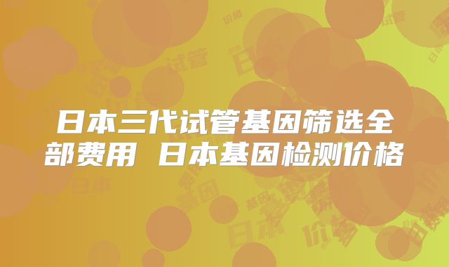 日本三代试管基因筛选全部费用 日本基因检测价格