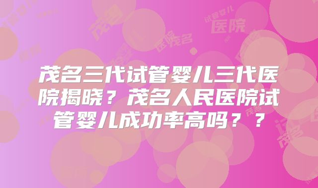 茂名三代试管婴儿三代医院揭晓？茂名人民医院试管婴儿成功率高吗？？