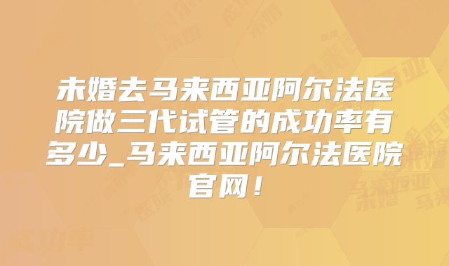 未婚去马来西亚阿尔法医院做三代试管的成功率有多少_马来西亚阿尔法医院官网!