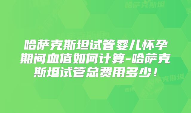 哈萨克斯坦试管婴儿怀孕期间血值如何计算-哈萨克斯坦试管总费用多少！