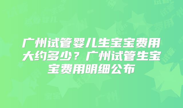 广州试管婴儿生宝宝费用大约多少?广州试管生宝宝费用明细公布