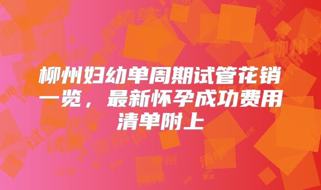 柳州妇幼单周期试管花销一览,最新怀孕成功费用清单附上