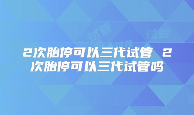 2次胎停可以三代试管 2次胎停可以三代试管吗