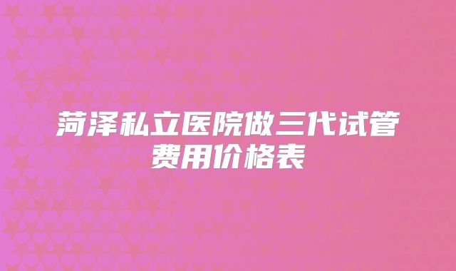 菏泽私立医院做三代试管费用价格表