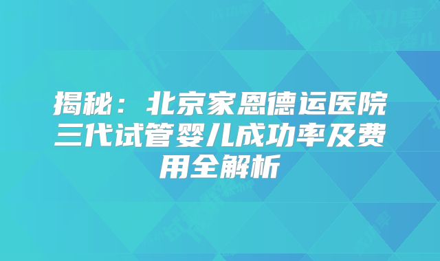 揭秘：北京家恩德运医院三代试管婴儿成功率及费用全解析