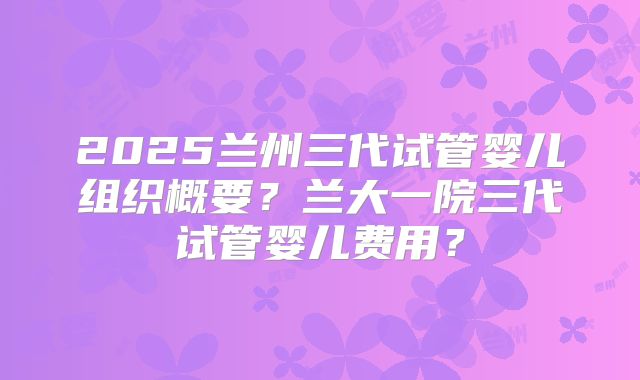 2025兰州三代试管婴儿组织概要?兰大一院三代试管婴儿费用?