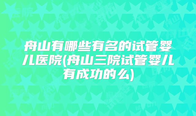 舟山有哪些有名的试管婴儿医院(舟山三院试管婴儿有成功的么)