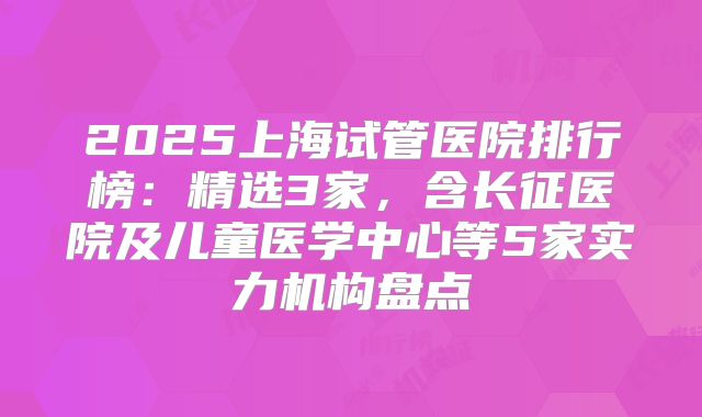 2025上海试管医院排行榜:精选3家,含长征医院及儿童医学中心等5家实力机构盘点