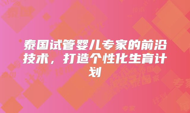 泰国试管婴儿专家的前沿技术,打造个性化生育计划