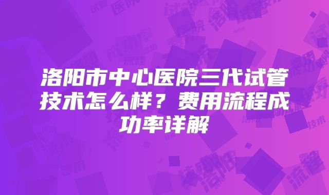 洛阳市中心医院三代试管技术怎么样？费用流程成功率详解