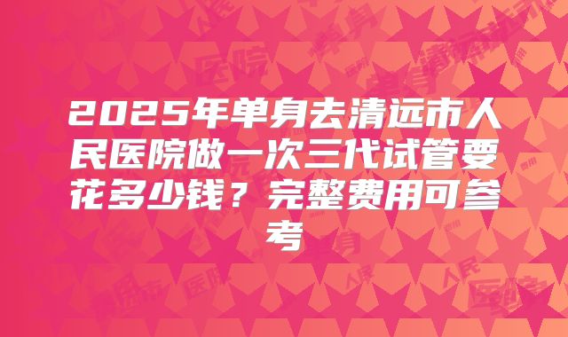2025年单身去清远市人民医院做一次三代试管要花多少钱？完整费用可参考
