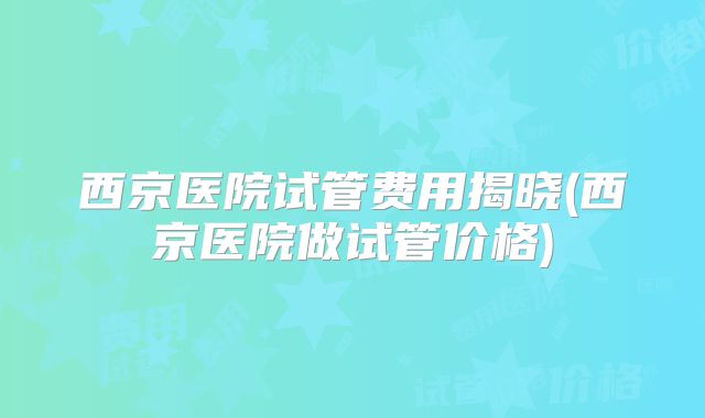 西京医院试管费用揭晓(西京医院做试管价格)