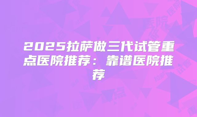 2025拉萨做三代试管重点医院推荐：靠谱医院推荐