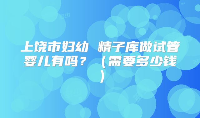 上饶市妇幼 精子库做试管婴儿有吗？（需要多少钱）