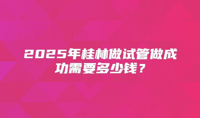 2025年桂林做试管做成功需要多少钱？