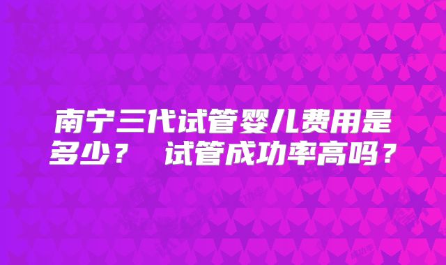 南宁三代试管婴儿费用是多少? 试管成功率高吗?