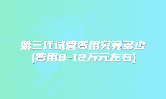 第三代试管费用究竟多少(费用8-12万元左右)