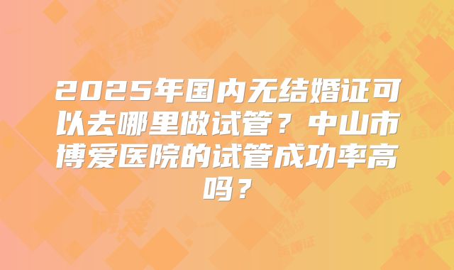 2025年国内无结婚证可以去哪里做试管？中山市博爱医院的试管成功率高吗？